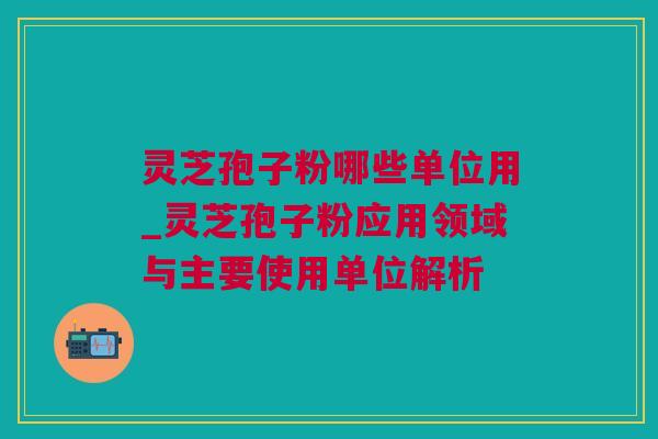 灵芝孢子粉哪些单位用_灵芝孢子粉应用领域与主要使用单位解析 灵芝孢子粉哪些单位用_灵芝孢子粉应用领域与主要使用单位解析