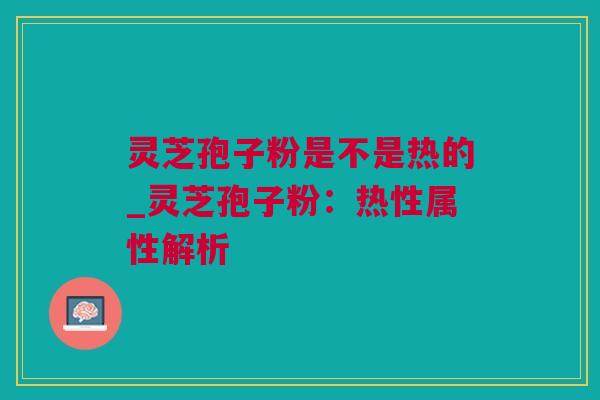 灵芝孢子粉是不是热的_灵芝孢子粉：热性属性解析