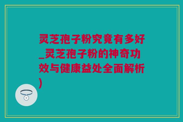 灵芝孢子粉究竟有多好_灵芝孢子粉的神奇功效与健康益处全面解析)