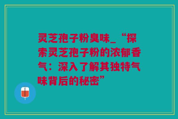灵芝孢子粉臭味_“探索灵芝孢子粉的浓郁香气：深入了解其独特气味背后的秘密”