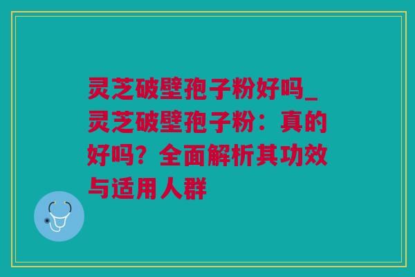 灵芝破壁孢子粉好吗_灵芝破壁孢子粉：真的好吗？全面解析其功效与适用人群