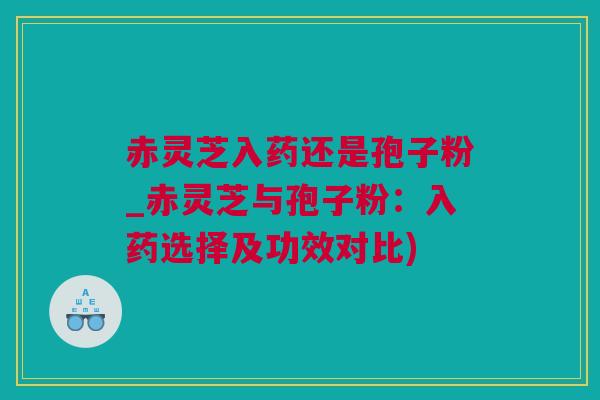 赤灵芝入药还是孢子粉_赤灵芝与孢子粉：入药选择及功效对比)