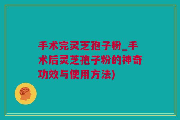 手术完灵芝孢子粉_手术后灵芝孢子粉的神奇功效与使用方法)