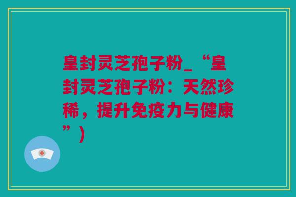 皇封灵芝孢子粉_“皇封灵芝孢子粉：天然珍稀，提升免疫力与健康”)