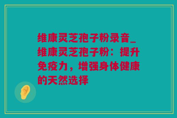 维康灵芝孢子粉录音_维康灵芝孢子粉：提升免疫力，增强身体健康的天然选择