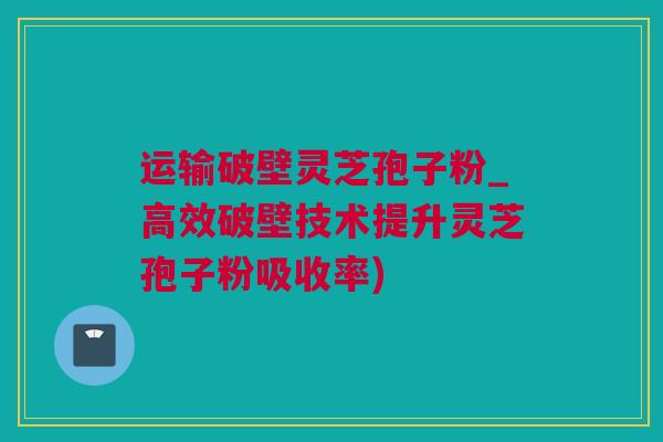 运输破壁灵芝孢子粉_高效破壁技术提升灵芝孢子粉吸收率)