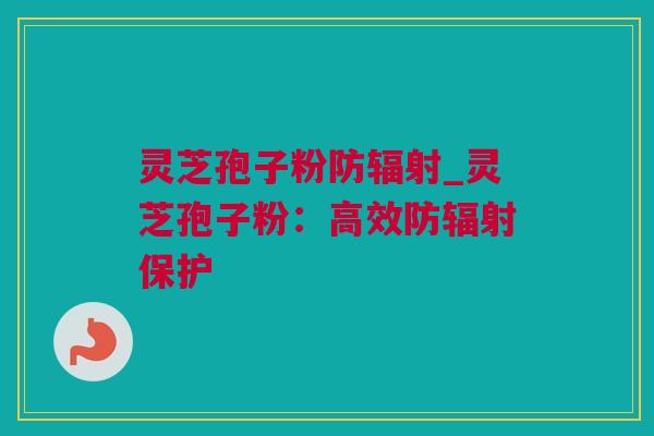 灵芝孢子粉防辐射_灵芝孢子粉：高效防辐射保护