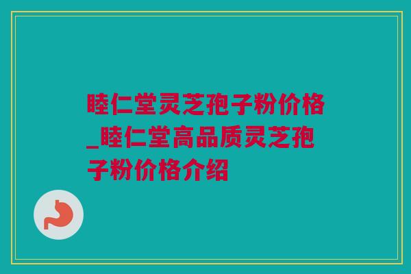 睦仁堂灵芝孢子粉价格_睦仁堂高品质灵芝孢子粉价格介绍 睦仁堂灵芝孢子粉价格_睦仁堂高品质灵芝孢子粉价格介绍