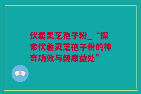 伏羲灵芝孢子粉_“探索伏羲灵芝孢子粉的神奇功效与健康益处”