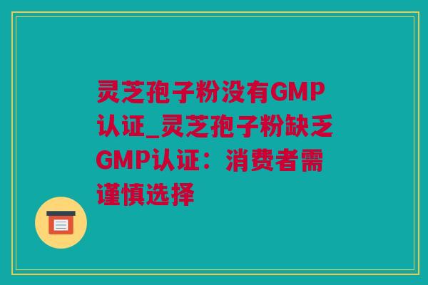 灵芝孢子粉没有GMP认证_灵芝孢子粉缺乏GMP认证：消费者需谨慎选择