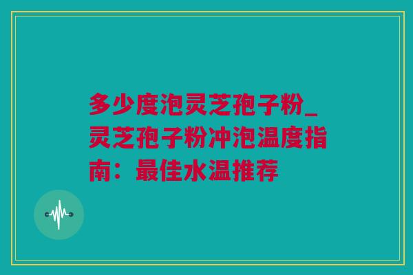多少度泡灵芝孢子粉_灵芝孢子粉冲泡温度指南：最佳水温推荐