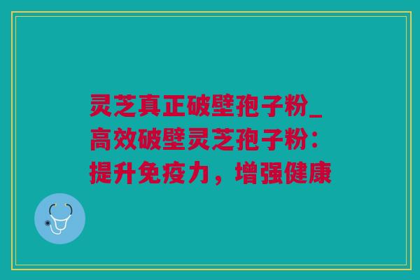 灵芝真正破壁孢子粉_高效破壁灵芝孢子粉：提升免疫力，增强健康