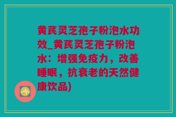 黄芪灵芝孢子粉泡水功效_黄芪灵芝孢子粉泡水:增强免疫力,改善,抗的天然健康饮品) 黄芪灵芝孢子粉泡水功效_黄芪灵芝孢子粉泡水:增强免疫力,改善,抗的天然健康饮品)
