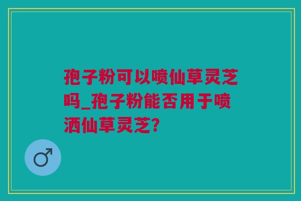 孢子粉可以喷仙草灵芝吗_孢子粉能否用于喷洒仙草灵芝？