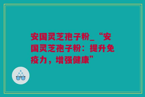 安国灵芝孢子粉_“安国灵芝孢子粉：提升免疫力，增强健康”
