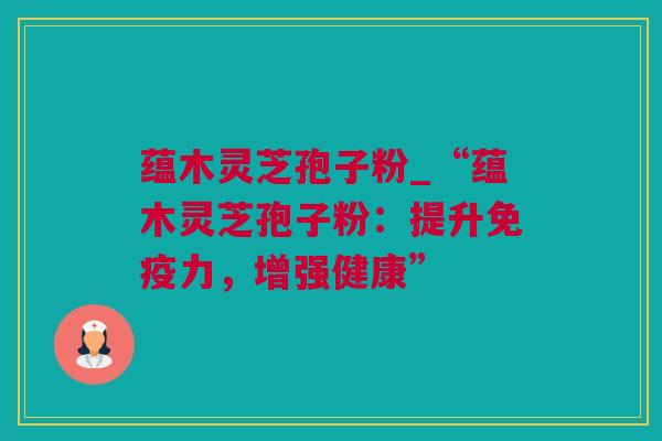 蕴木灵芝孢子粉_“蕴木灵芝孢子粉：提升免疫力，增强健康”