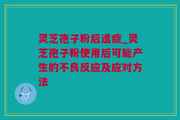 灵芝孢子粉后遗症_灵芝孢子粉使用后可能产生的不良反应及应对方法