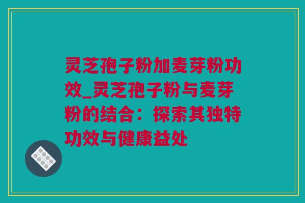 灵芝孢子粉加麦芽粉功效_灵芝孢子粉与麦芽粉的结合：探索其独特功效与健康益处