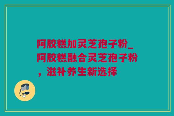 阿胶糕加灵芝孢子粉_阿胶糕融合灵芝孢子粉，滋补养生新选择