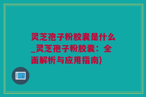 灵芝孢子粉胶囊是什么_灵芝孢子粉胶囊：全面解析与应用指南)