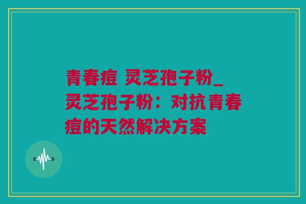 青春痘 灵芝孢子粉_灵芝孢子粉：对抗青春痘的天然解决方案