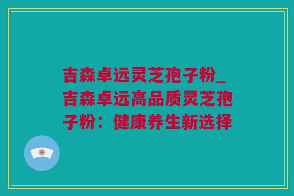 吉森卓远灵芝孢子粉_吉森卓远高品质灵芝孢子粉：健康养生新选择