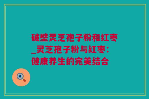 破壁灵芝孢子粉和红枣_灵芝孢子粉与红枣：健康养生的完美结合