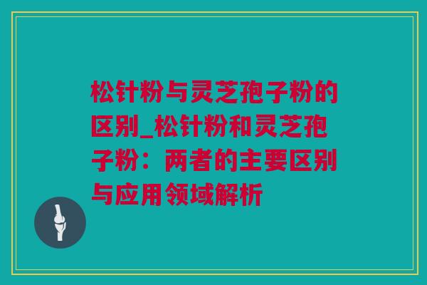 松针粉与灵芝孢子粉的区别_松针粉和灵芝孢子粉：两者的主要区别与应用领域解析