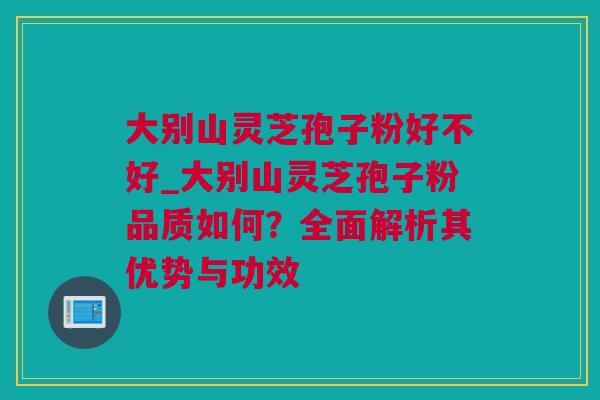 大别山灵芝孢子粉好不好_大别山灵芝孢子粉品质如何？全面解析其优势与功效