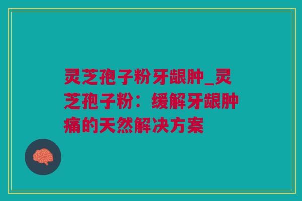 灵芝孢子粉牙龈肿_灵芝孢子粉：缓解牙龈肿痛的天然解决方案