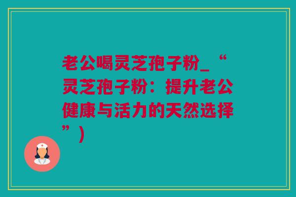 老公喝灵芝孢子粉_“灵芝孢子粉：提升老公健康与活力的天然选择”)