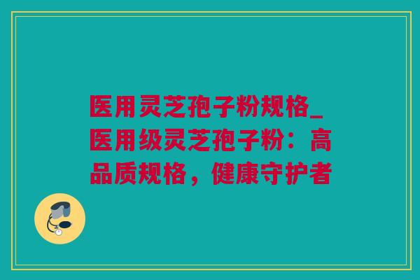 医用灵芝孢子粉规格_医用级灵芝孢子粉：高品质规格，健康守护者