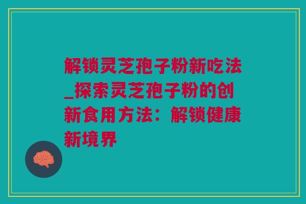 解锁灵芝孢子粉新吃法_探索灵芝孢子粉的创新食用方法：解锁健康新境界
