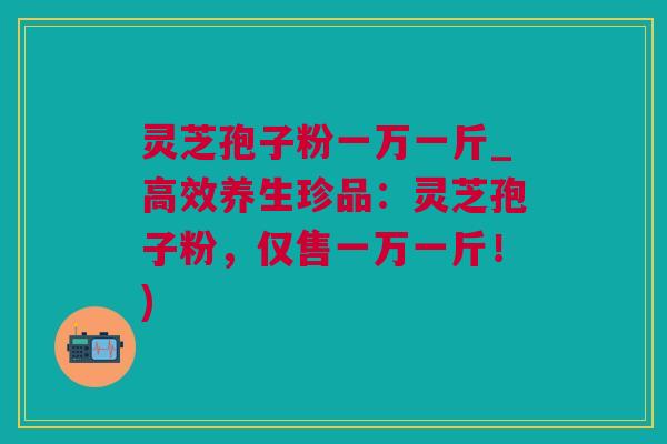 灵芝孢子粉一万一斤_高效养生珍品：灵芝孢子粉，仅售一万一斤！)