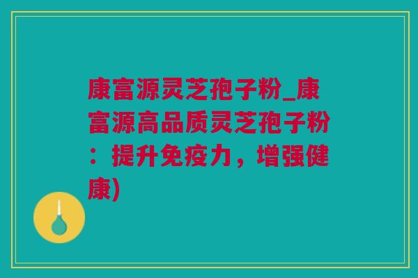 康富源灵芝孢子粉_康富源高品质灵芝孢子粉：提升免疫力，增强健康)