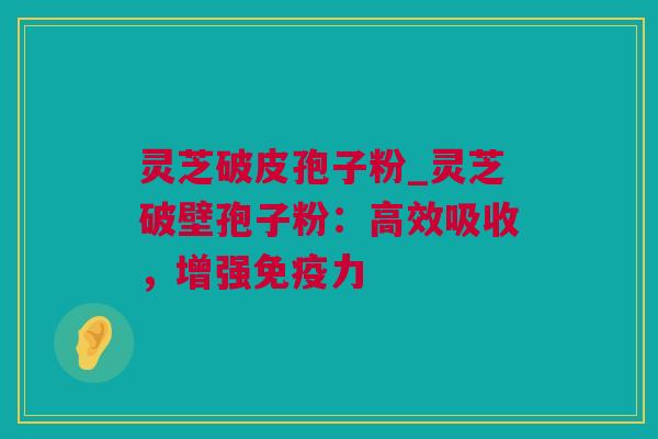 灵芝破皮孢子粉_灵芝破壁孢子粉：高效吸收，增强免疫力