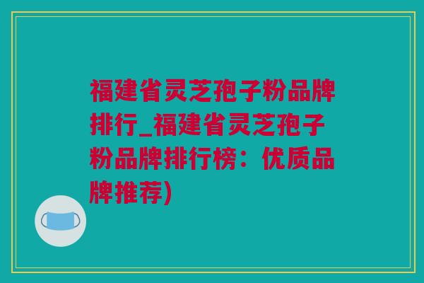 福建省灵芝孢子粉品牌排行_福建省灵芝孢子粉品牌排行榜：优质品牌推荐)