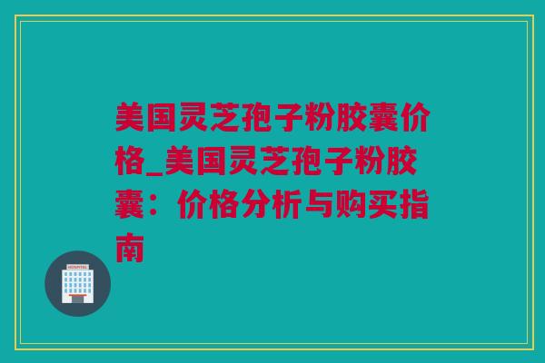 美国灵芝孢子粉胶囊价格_美国灵芝孢子粉胶囊：价格分析与购买指南