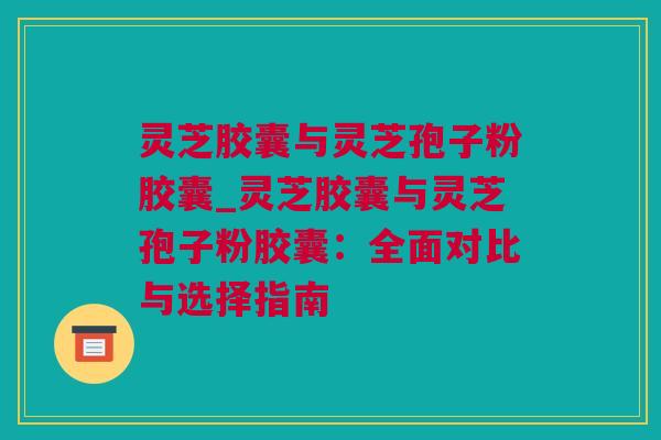 灵芝胶囊与灵芝孢子粉胶囊_灵芝胶囊与灵芝孢子粉胶囊：全面对比与选择指南