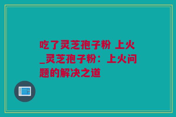吃了灵芝孢子粉 上火_灵芝孢子粉：上火问题的解决之道
