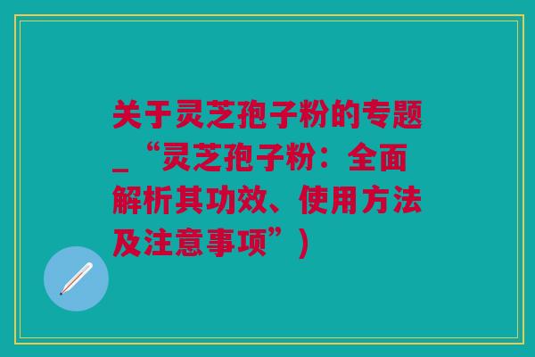 关于灵芝孢子粉的专题_“灵芝孢子粉：全面解析其功效、使用方法及注意事项”)