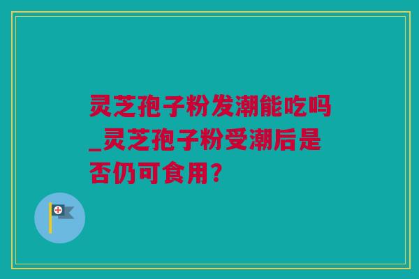 灵芝孢子粉发潮能吃吗_灵芝孢子粉受潮后是否仍可食用？
