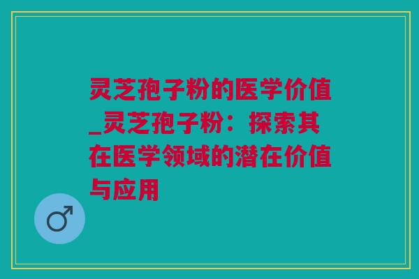 灵芝孢子粉的医学价值_灵芝孢子粉：探索其在医学领域的潜在价值与应用