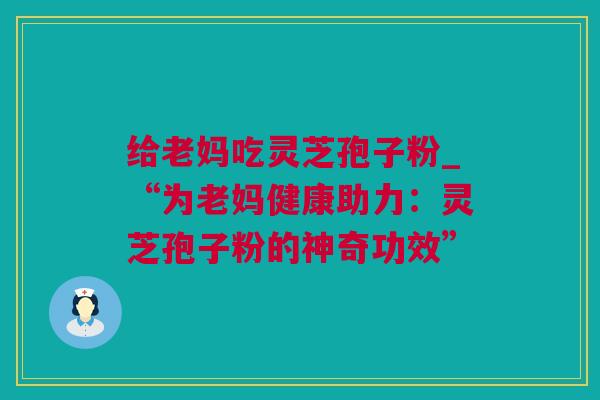 给老妈吃灵芝孢子粉_“为老妈健康助力：灵芝孢子粉的神奇功效”