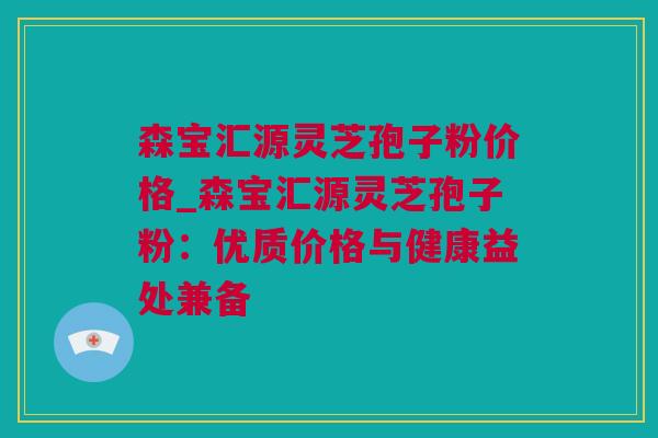 森宝汇源灵芝孢子粉价格_森宝汇源灵芝孢子粉：优质价格与健康益处兼备