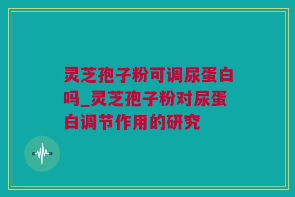 灵芝孢子粉可调尿蛋白吗_灵芝孢子粉对尿蛋白调节作用的研究