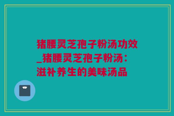 猪腰灵芝孢子粉汤功效_猪腰灵芝孢子粉汤：滋补养生的美味汤品