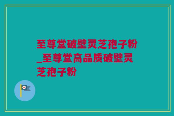 至尊堂破壁灵芝孢子粉_至尊堂高品质破壁灵芝孢子粉