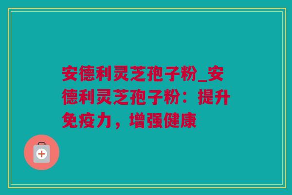 安德利灵芝孢子粉_安德利灵芝孢子粉：提升免疫力，增强健康