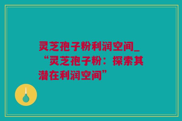 灵芝孢子粉利润空间_“灵芝孢子粉：探索其潜在利润空间”